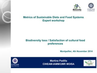 Metrics of Sustainable Diets and Food Systems 
Expert workshop 
Biodiversity loss / Satisfaction of cultural food 
preferences 
Montpellier, 4th November 2014 
Martine Padilla 
CIHEAM-IAMM/UMR MOISA 
 