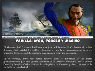 Padilla: Afro, Prócer y Marino
El Almirante José Prudencio Padilla encarna, junto al Libertador Simón Bolívar, el espíritu
de unión y fraternidad de los pueblos colombiano y venezolano, y nos recuerda su lucha por
liberarnos del yugo español e ingresar a la democracia como una sola nación.
Se le reconoce, entre otros tantos honores, como el Libertador de los mares
grancolombianos y el más grande Almirante de la América meridional. Fue el primer
General y Senador afrodescendiente de la República de Colombia y férreo defensor de la
abolición de la esclavitud.
 