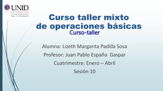 Alumna: Lizeth Margarita Padilla Sosa
Profesor: Juan Pablo España Gaspar
Cuatrimestre: Enero – Abril
Sesión 10
Curso-taller
Curso taller mixto
de operaciones básicas
 