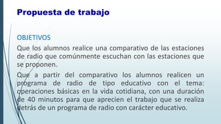 OBJETIVOS
Que los alumnos realice una comparativo de las estaciones
de radio que comúnmente escuchan con las estaciones que
se proponen.
Que a partir del comparativo los alumnos realicen un
programa de radio de tipo educativo con el tema:
operaciones básicas en la vida cotidiana, con una duración
de 40 minutos para que aprecien el trabajo que se realiza
detrás de un programa de radio con carácter educativo.
Propuesta de trabajo
 