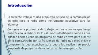 El presente trabajo es una propuesta del uso de la comunicación
en este caso la radio como instrumento educativo para los
alumnos.
Contiene una propuesta de trabajo con los alumnos que tenga
que ver con la radio y así los alumnos identifiquen como es que
pueden llevar a cabo un programa de radio en vivo pero a partir
de la comparación con la frecuencia de radio que ellos elijan y
comparen la que escuchen para que ellos realicen su propia
propuesta de programa de radio con un tema en particular.
Introducción
 