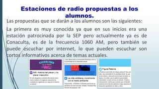 Las propuestas que se darán a los alumnos son las siguientes:
La primera es muy conocida ya que en sus inicios era una
estación patrocinada por la SEP pero actualmente ya es de
Conaculta, es de la frecuencia 1060 AM, pero también se
puede escuchar por internet, lo que pueden escuchar son
cortos informativos acerca de temas actuales.
Estaciones de radio propuestas a los
alumnos.
 