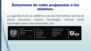 La segunda es de la UNAM la cual da informativos acerca de
oferta educativa, ciencia, tecnología, noticias tanto
nacionales como internacionales, etc.
Estaciones de radio propuestas a los
alumnos.
 