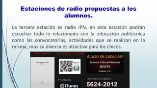La tercera estación es radio IPN, en esta estación podrán
escuchar todo lo relacionado con la educación politécnica
como las convocatorias, actividades que se realizan en la
misma, música diversa es atractiva para los chicos.
Estaciones de radio propuestas a los
alumnos.
 