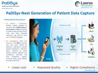 PaDiSys-Next Generation of Patient Data Capture
PaDiSys (Patient Diary System) :
• For Patients / Volunteers:
PaDiSys enables patients to
use their own mobile phone /
smart phone / web to respond
to patient diary during clinical
trials and share reported
outcomes over cloud in their
own / localized language.
• For Investigators, CROs and
Sponsors: Use Web to access
real time data shared by
patients / volunteers, monitor
patient compliance, intervene
when required to avoid
adverse events, Monitor site
compliance, Generate real
time compliance reports,
minimize delay using PaDisys
during Clinical Trials.
• Lower cost • Improved Quality • Higher Compliance
www.padisys.com
www.laurusis.com
www.padisys.com
 