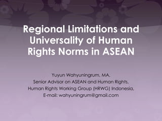 Regional Limitations and
Universality of Human
Rights Norms in ASEAN
Yuyun Wahyuningrum, MA,
Senior Advisor on ASEAN and Human Rights,
Human Rights Working Group (HRWG) Indonesia,
E-mail: wahyuningrum@gmail.com

 