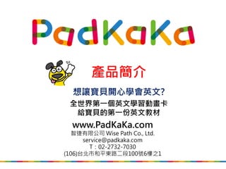 產品簡介
（全球版，不包括大陸版）
想讓寶貝開心學會英文?
全世界第一套英文學習動畫卡
給寶貝的第一份英文教材
www.PadKaKa.com
智捷有限公司 Wise Path Co., Ltd.
service@padkaka.com
T：02-2732-7030
(106)台北市和平東路二段100號6樓之1
2017/4/17 Updated
 