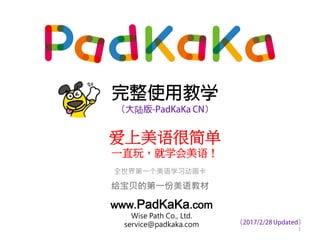 完整使用教学
（大陆版-PadKaKa CN）
全世界第一个美语学习动画卡
给宝贝的第一份美语教材
www.PadKaKa.com
Wise Path Co., Ltd.
service@padkaka.com
1
爱上美语很简单
一直玩，就学会美语！
（2017/4/17 Updated）
 