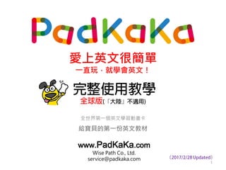 完整使用教學
全世界第一個英文學習動畫卡
給寶貝的第一份英文教材
www.PadKaKa.com
Wise Path Co., Ltd.
service@padkaka.com
愛上英文很簡單
一直玩，就學會英文！
全球版(『大陸』不適用)
1
（2017/4/17 Updated）
 