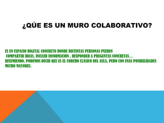 ¿QÚE ES UN MURO COLABORATIVO?
ES UN ESPACIO DIGITAL CONCRETO DONDE DISTINTAS PERSONAS PUEDEN
COMPARTIR IDEAS, INCLUIR INFORMACIÓN , RESPONDER A PREGUNTAS CONCRETAS…
RESUMIENDO, PODEMOS DECIR QUE ES EL CORCHO CLÁSICO DEL AULA, PERO CON UNAS POSIBILIDADES
MUCHO MAYORES.