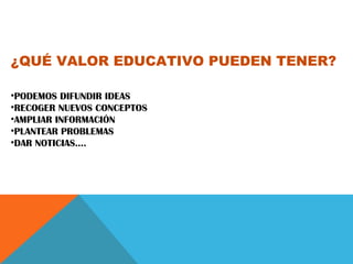 ¿QUÉ VALOR EDUCATIVO PUEDEN TENER?
•PODEMOS DIFUNDIR IDEAS
•RECOGER NUEVOS CONCEPTOS
•AMPLIAR INFORMACIÓN
•PLANTEAR PROBLEMAS
•DAR NOTICIAS….
