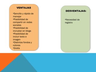 VENTAJAS
•Sencillo y rápido de
manejar
•Posibilidad de
compartir en redes
sociales
•Posibilidad de
incrustar en blogs
•Posibilidad de
incluir texto e
imagen
•Distintos fondos y
colores
•Gratis
DESVENTAJAS:
•Necesidad de
registro