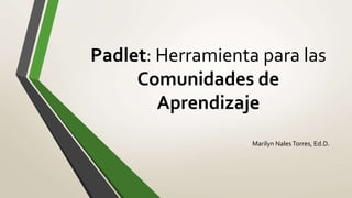 Padlet: Herramienta para las
Comunidades de
Aprendizaje
Marilyn NalesTorres, Ed.D.
 