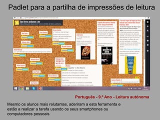 Padlet para a partilha de impressões de leitura
Português - 9.º Ano - Leitura autónoma
Mesmo os alunos mais relutantes, aderiram a esta ferramenta e
estão a realizar a tarefa usando os seus smartphones ou
computadores pessoais
 