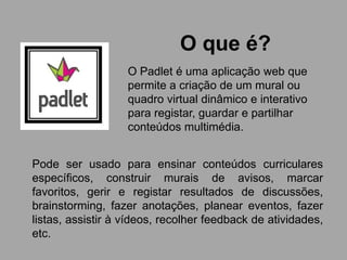 O que é?
O Padlet é uma aplicação web que
permite a criação de um mural ou
quadro virtual dinâmico e interativo
para registar, guardar e partilhar
conteúdos multimédia.
Pode ser usado para ensinar conteúdos curriculares
específicos, construir murais de avisos, marcar
favoritos, gerir e registar resultados de discussões,
brainstorming, fazer anotações, planear eventos, fazer
listas, assistir à vídeos, recolher feedback de atividades,
etc.
 