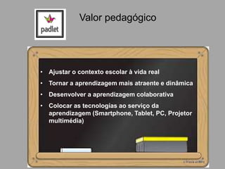 • Ajustar o contexto escolar à vida real
• Tornar a aprendizagem mais atraente e dinâmica
• Desenvolver a aprendizagem colaborativa
• Colocar as tecnologías ao serviço da
aprendizagem (Smartphone, Tablet, PC, Projetor
multimédia)
Valor pedagógico
 