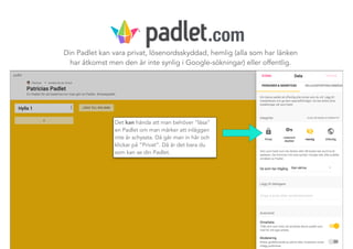 Din Padlet kan vara privat, lösenordsskyddad, hemlig (alla som har länken
har åtkomst men den är inte synlig i Google-sökningar) eller offentlig.
Det kan hända att man behöver ”låsa”
en Padlet om man märker att inläggen
inte är schyssta. Då går man in här och
klickar på ”Privat”. Då är det bara du
som kan se din Padlet.
.com
 