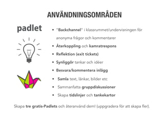 • ”Backchannel” i klassrummet/undervisningen för
anonyma frågor och kommentarer
• Återkoppling och kamratrespons
• Reflektion (exit tickets)
• Synliggör tankar och idéer
• Besvara/kommentera inlägg
• Samla text, länkar, bilder etc
• Sammanfatta gruppdiskussioner
• Skapa tidslinjer och tankekartor
ANVÄNDNINGSOMRÅDEN
Skapa tre gratis-Padlets och återanvänd dem! (uppgradera för att skapa fler).
 
