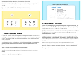 navegação deve funcionar logicamente, indo mais fundo na hierarquia.
Mantenha a consistência dentro de um único produto ou família de produtos (consistência
interna).
Siga as convenções estabelecidas da indústria (consistência externa).
2 - Busque a usabilidade universal.
O design deve atender a usuários inexperientes e experientes. Isso pode ser feito pelo uso de
atalhos, que podem ser ocultados de usuários iniciantes. Eles podem acelerar a interação para
o usuário experiente e o design pode atender simultaneamente tanto o usuário inexperiente
quanto o experiente.
Processos flexíveis podem ser realizados de diferentes maneiras para que as pessoas possam
escolher o método que funciona para elas. Permita que os usuários personalizem ações
frequentes.
Adapte o conteúdo e a funcionalidade para usuários individuais.
Habilite a personalização para que os usuários possam fazer seleções sobre como usar o
produto.
Automatize as operações usadas com frequência.
3 - Ofereça feedback informativo.
O design deve sempre manter os usuários informados sobre o que está acontecendo. Não
deixe os usuários adivinhando – diga a eles o que está acontecendo. Faça isso por meio de
feedback apropriado dentro de um período de tempo razoável.
Quando os usuários conhecem o status atual do sistema, eles aprendem o resultado de suas
interações anteriores e determinam as próximas etapas. Interações previsíveis criam
confiança no produto e na marca.
Para ações frequentes e pequenas, a resposta pode ser modesta, enquanto para ações
infrequentes e grandes, a resposta deve ser mais substancial. Os usuários não gostam de
surpresas. Eles querem estar no controle e confiar que o sistema se comporta conforme o
esperado.
Nenhuma ação com consequências deve ser tomada sem informar os usuários.
Apresentar feedback ao usuário o mais rápido possível (de preferência imediatamente).
Comunique-se claramente com o usuário para criar confiança.
 