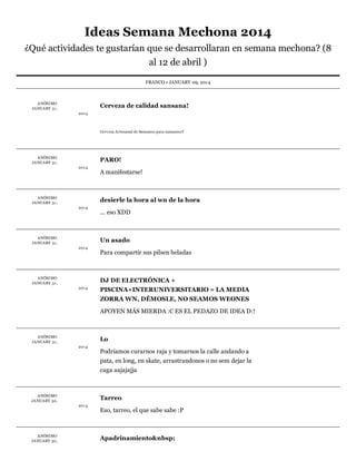 Ideas	Semana	Mechona	2014
¿Qué	actividades	te	gustarían	que	se	desarrollaran	en	semana	mechona?	(8
al	12	de	abril	)
FRANCO	•	JANUARY	09,	2014

A NÓNIMO	
JA NUA RY 	31 ,

Cerveza	de	calidad	sansana!
201 4

Cerv eza	A rtesanal	de	Sansanos	para	sansanos!!

A NÓNIMO	
JA NUA RY 	31 ,

PARO!
201 4

A NÓNIMO	
JA NUA RY 	31 ,

A	manifestarse!

desierle	la	hora	al	wn	de	la	hora
201 4

A NÓNIMO	
JA NUA RY 	31 ,

...	eso	XDD

Un	asado
201 4

A NÓNIMO	
JA NUA RY 	31 ,

Para	compartir	sus	pilsen	heladas

DJ	DE	ELECTRÓNICA	+
201 4

PISCINA+INTERUNIVERSITARIO	=	LA	MEDIA
ZORRA	WN,	DÉMOSLE,	NO	SEAMOS	WEONES
APOYEN	MÁS	MIERDA	:C	ES	EL	PEDAZO	DE	IDEA	D:!

A NÓNIMO	
JA NUA RY 	31 ,

Lo
201 4

Podriamos	curarnos	raja	y	tomarnos	la	calle	andando	a
pata,	en	long,	en	skate,	arrastrandonos	o	no	sem	dejar	la
caga	aajajajja

A NÓNIMO	
JA NUA RY 	30,

Tarreo
201 4

A NÓNIMO	
JA NUA RY 	30,

Eso,	tarreo,	el	que	sabe	sabe	:P

Apadrinamiento&nbsp;

 