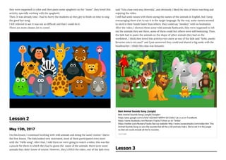 they were supposed to color and then paste some spaghetti on the ''mane'', they loved this
activity, specially working with the spaghetti.
Then, it was already time, I had to hurry the students so they get to nish on time to sing
the good bye song.
I felt relieved to see it was not so dif cult and that I could do it. 
There are more classes yet to come!
Lesson 2
May 15th, 2017
On this lesson, I continued working with wild animals and doing the same routine I did in
the rst lesson. The kids looked very motivated, most of them participated even more
with the ''Hello song''. After that, I told them we were going to watch a video, this was like
a puzzle for them in which they had to guess the  name of the animals, there were some
animals they didn't know of course. However, they LOVED the video, one of the kids even
said ''Esta clase está muy divertida'', and obviously I liked the idea of them watching and
enjoying the video.
I still had some issues with them saying the names of the animals in English, but I keep
encouraging them a lot to say it in the target language. By the way, some names seemed
to sitck in their heads faster than others, they could say ''monkey'' with no hesitation.
After the video, I showed them some wild animals ashcards, they were supposed to tell
me the animals they see there, some of them could but others were still hesitating. Then,
the kids had to paste the animals on the shape of other animals they had on the
worksheet. I think they loved this activity even more as one of the kids said ''Seño, puedo
llevarme esto a mi casa?'' and I just answered they could and shared a big smile with the
headteacher. I think this class was fantastic.
Best Animal Sounds Song (Jungle)
Best Animal Sounds Song (Jungle) Google+:
https://plus.google.com/u/0/b/102256515899413313342/ Lik e us on FaceBook:
https://www.facebook.com/Nurser yTracks Follow us on Twitter:
https://twitter.com/NurseryTracks See our website: http://www.nurserytracks.com/index.htm This
Animal Sounds Song co vers the sounds that all the w ild animals make. We've set it in the jungle
so that we could include all the fa vourites.
YOUTUBE
Lesson 3
 