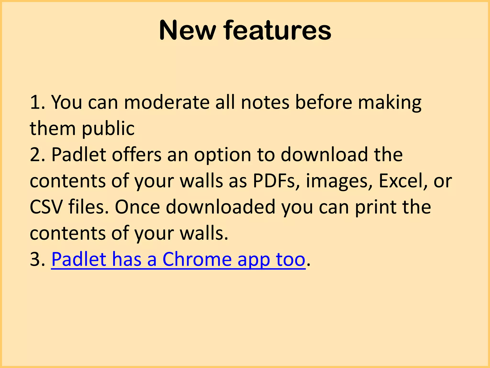 New features
1. You can moderate all notes before making
them public
2. Padlet offers an option to download the
contents of your walls as PDFs, images, Excel, or
CSV files. Once downloaded you can print the
contents of your walls.
3. Padlet has a Chrome app too.

 
