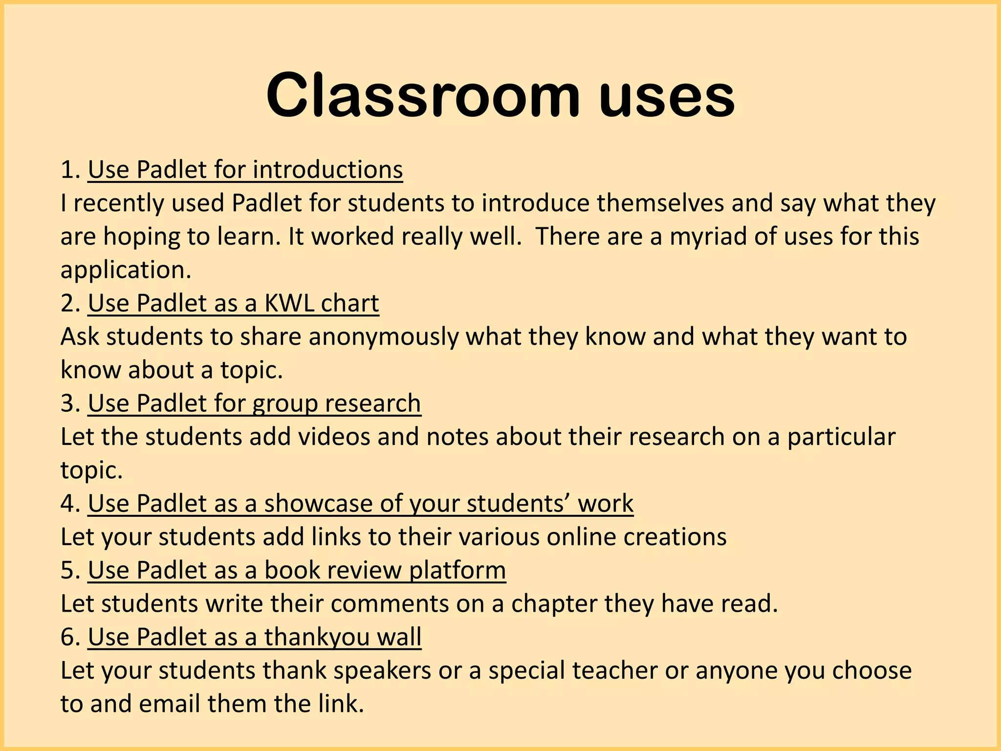 Classroom uses
1. Use Padlet for introductions
I recently used Padlet for students to introduce themselves and say what they
are hoping to learn. It worked really well. There are a myriad of uses for this
application.
2. Use Padlet as a KWL chart
Ask students to share anonymously what they know and what they want to
know about a topic.
3. Use Padlet for group research
Let the students add videos and notes about their research on a particular
topic.
4. Use Padlet as a showcase of your students’ work
Let your students add links to their various online creations
5. Use Padlet as a book review platform
Let students write their comments on a chapter they have read.
6. Use Padlet as a thankyou wall
Let your students thank speakers or a special teacher or anyone you choose
to and email them the link.

 
