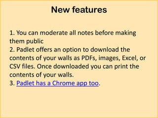 New features
1. You can moderate all notes before making
them public
2. Padlet offers an option to download the
contents of your walls as PDFs, images, Excel, or
CSV files. Once downloaded you can print the
contents of your walls.
3. Padlet has a Chrome app too.

 