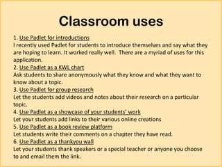 Classroom uses
1. Use Padlet for introductions
I recently used Padlet for students to introduce themselves and say what they
are hoping to learn. It worked really well. There are a myriad of uses for this
application.
2. Use Padlet as a KWL chart
Ask students to share anonymously what they know and what they want to
know about a topic.
3. Use Padlet for group research
Let the students add videos and notes about their research on a particular
topic.
4. Use Padlet as a showcase of your students’ work
Let your students add links to their various online creations
5. Use Padlet as a book review platform
Let students write their comments on a chapter they have read.
6. Use Padlet as a thankyou wall
Let your students thank speakers or a special teacher or anyone you choose
to and email them the link.

 