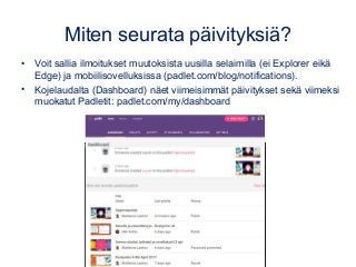 Miten seurata päivityksiä?
• Voit sallia ilmoitukset muutoksista uusilla selaimilla (ei Explorer eikä
Edge) ja mobiilisovelluksissa (padlet.com/blog/notifications).
• Kojelaudalta (Dashboard) näet viimeisimmät päivitykset sekä viimeksi
muokatut Padletit: padlet.com/my/dashboard
 