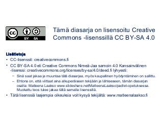 Lisätietoja
• CC-lisenssit: creativecommons.fi
• CC BY-SA 4.0 eli Creative Commons Nimeä-Jaa samoin 4.0 Kansainvälinen
-lisenssi: creativecommons.org/licenses/by-sa/4.0/deed.fi lyhyesti:
– Sinä saat jakaa ja muuntaa tätä diasarjaa, myös kaupallinen hyödyntäminen on sallittu.
– Ehtona on, että viittaat aina alkuperäiseen tekijään ja lähteeseen, tämän diasarjan
osalta: Matleena Laakso www.slideshare.net/MatleenaLaakso/padlet-opetuksessa.
Muokattu teos tulee jakaa tällä samalla lisenssillä.
• Tätä lisenssiä laajempia oikeuksia voit kysyä tekijältä: www.matleenalaakso.fi
Tämä diasarja on lisensoitu Creative
Commons -lisenssillä CC BY-SA 4.0
 