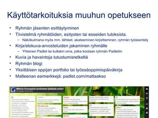 Padlet muussa opetuksessa
• Ryhmän jäsenten esittäytyminen
• Tiivistelmä ryhmätöiden, esitysten tai esseiden tuloksista.
– Näkökulmana myös mm. lähteet, akateeminen kirjoittaminen, ryhmän työskentely
• Kirja-/elokuva-arvosteluiden jakaminen ryhmälle
– Yhteinen Padlet tai kullakin oma, jotka kootaan ryhmän Padletiin
• Kuvia ja havaintoja tutustumisretkeltä
• Ryhmän blogi
• Yksittäisen oppijan portfolio tai työssäoppimispäiväkirja
• Matleenan esimerkkejä: padlet.com/matlaakso
 