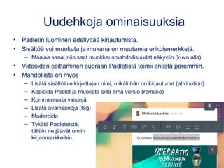 Uudehkoja ominaisuuksia
• Padletin luominen edellyttää kirjautumista, mutta muokkaaminen ei.
• Sisältöä voi muokata ja mukana on muutamia erikoismerkkejä.
– Maalaa sana, niin saat muokkausmahdollisuudet näkyviin (kuva alla).
• Videoiden esittäminen suoraan Padletistä toimii entistä paremmin.
• Mahdollista on myös
– Lisätä sisältöihin kirjoittajan nimi, mikäli hän on kirjautunut (attribution)
– Kopioida Padlet ja muokata siitä oma versio (remake)
– Kommentoida viestejä
– Lisätä avainsanoja (tag)
– Moderoida
– Tykätä Padleteistä,
tällöin ne jäävät omiin
kirjanmerkkeihin.
 