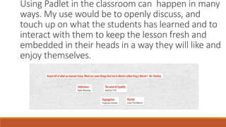 Using Padlet in the classroom can happen in many
ways. My use would be to openly discuss, and
touch up on what the students has learned and to
interact with them to keep the lesson fresh and
embedded in their heads in a way they will like and
enjoy themselves.
 