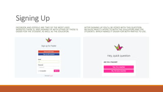 Signing Up
FACEBOOK AND GOOGLE ARE TWO OF THE MOST USED
WEBSITES THERE IS, AND SIGNING UP WITH EITHER OF THOSE IS
EASIER FOR THE STUDENT, AS WELL AS THE EDUCATOR.
AFTER SIGNING UP YOU’LL BE POSED WITH THIS QUESTION,
BECAUSE PADLET CATERS TO BOTH THE EDUCATORS AND THE
STUDENTS. WHICH MAKES IT EASIER FOR BOTH PARTIES TO USE.
 