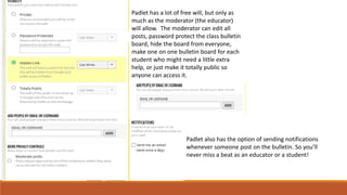 Padlet has a lot of free will, but only as
much as the moderator (the educator)
will allow. The moderator can edit all
posts, password protect the class bulletin
board, hide the board from everyone,
make one on one bulletin board for each
student who might need a little extra
help, or just make it totally public so
anyone can access it.
Padlet also has the option of sending notifications
whenever someone post on the bulletin. So you’ll
never miss a beat as an educator or a student!
 