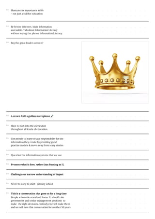 Illustrate its importance in life
- not just a skill for education
Be better listeners. Make information
accessible. Talk about Information Literacy
without saying the phrase Information Literacy.
Buy the great leader a crown?
A crown AND a golden microphone 🎤
Have IL built into the curriculum
throughout all levels of education.
Get people to learn to take responsibility for the
information they create by providing good
practice models & move away from scary stories
Question the information systems that we use
Promote what it does, rather than framing as IL
Challenge our narrow understanding of impact
Never to early to start- primary school
This is a conversation that goes on for a long time
People who understand and foster IL should take
government and senior management positions to
make the right decisions. Nobody else will make them
and we will have this conversation for another 50 years
 