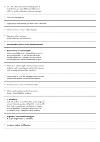 Less 'hot takes' and more informed opinions. A
more healthy and respectful societal discourse
with less hostile polarisation and more tolerance.
Full citizen participation
Helps people think critically, question what is fake news!
Informed citizens who are critical thinkers
More people have access to
authoritative data and information
People thinking more critically about information
Responsibility and human rights
More responsibility on services and businesses via
government policies to safeguard people’s right
to good information, evidence and truth and less
misuse of personal data and information for gain
When faced with a complex information environment
and large scale communication platforms at hand, an
understanding of this can have big effects.
Imagine what IL looks like in a dictatorship. I suppose
it exists underground and has to be suppressed.
People not led so much by the biased media
I think we also put too much on information
literacy. It can’t fix all the problems
IL and society
Lack of IL and too much information create dangerous
worlds. We must educate and fund this essential skill
from earliest possible age & in the interim educate
general population. Promote the positive not the
negative messages about information handling
Aligns with the UN sustainability goal
4..to give people access to education
continued funding for librarians
 