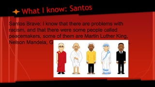 Santos Brave: I know that there are problems with 
racism, and that there were some people called 
peacemakers, some of them are Martin Luther King, 
Nelson Mandela, Ghandi, Malala and Mother Teresa. 
 