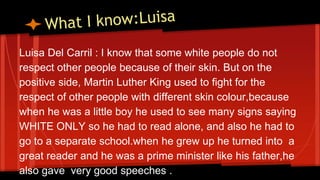 Luisa Del Carril : I know that some white people do not 
respect other people because of their skin. But on the 
positive side, Martin Luther King used to fight for the 
respect of other people with different skin colour,because 
when he was a little boy he used to see many signs saying 
WHITE ONLY so he had to read alone, and also he had to 
go to a separate school.when he grew up he turned into a 
great reader and he was a prime minister like his father,he 
also gave very good speeches . 
 