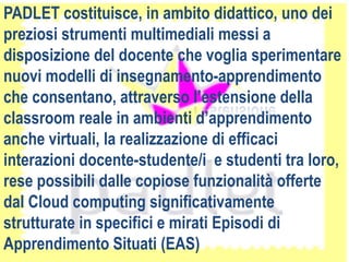 PADLET costituisce, in ambito didattico, uno dei
preziosi strumenti multimediali messi a
disposizione del docente che voglia sperimentare
nuovi modelli di insegnamento-apprendimento
che consentano, attraverso l’estensione della
classroom reale in ambienti d’apprendimento
anche virtuali, la realizzazione di efficaci
interazioni docente-studente/i e studenti tra loro,
rese possibili dalle copiose funzionalità offerte
dal Cloud computing significativamente
strutturate in specifici e mirati Episodi di
Apprendimento Situati (EAS)
 