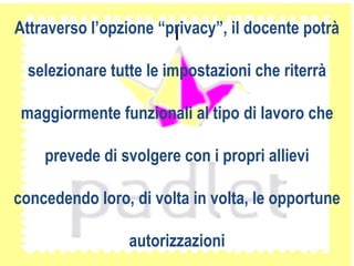 IAttraverso l’opzione “privacy”, il docente potrà
selezionare tutte le impostazioni che riterrà
maggiormente funzionali al tipo di lavoro che
prevede di svolgere con i propri allievi
concedendo loro, di volta in volta, le opportune
autorizzazioni
 