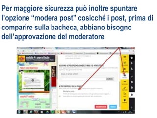 Per maggiore sicurezza può inoltre spuntare
l’opzione “modera post” cosicché i post, prima di
comparire sulla bacheca, abbiano bisogno
dell’approvazione del moderatore
 