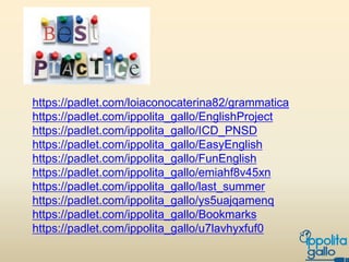 https://padlet.com/loiaconocaterina82/grammatica
https://padlet.com/ippolita_gallo/EnglishProject
https://padlet.com/ippolita_gallo/ICD_PNSD
https://padlet.com/ippolita_gallo/EasyEnglish
https://padlet.com/ippolita_gallo/FunEnglish
https://padlet.com/ippolita_gallo/emiahf8v45xn
https://padlet.com/ippolita_gallo/last_summer
https://padlet.com/ippolita_gallo/ys5uajqamenq
https://padlet.com/ippolita_gallo/Bookmarks
https://padlet.com/ippolita_gallo/u7lavhyxfuf0
 