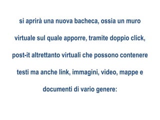 si aprirà una nuova bacheca, ossia un muro
virtuale sul quale apporre, tramite doppio click,
post-it altrettanto virtuali che possono contenere
testi ma anche link, immagini, video, mappe e
documenti di vario genere:
 