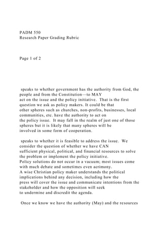 PADM 550
Research Paper Grading Rubric
Page 1 of 2
speaks to whether government has the authority from God, the
people and from the Constitution—to MAY
act on the issue and the policy initiative. That is the first
question we ask as policy makers. It could be that
other spheres such as churches, non-profits, businesses, local
communities, etc. have the authority to act on
the policy issue. It may fall in the realm of just one of those
spheres but it is likely that many spheres will be
involved in some form of cooperation.
speaks to whether it is feasible to address the issue. We
consider the question of whether we have CAN
sufficient physical, political, and financial resources to solve
the problem or implement the policy initiative.
Policy solutions do not occur in a vacuum; most issues come
with much debate and sometimes even acrimony.
A wise Christian policy maker understands the political
implications behind any decision, including how the
press will cover the issue and communicate intentions from the
stakeholder and how the opposition will seek
to undermine and discredit the agenda.
Once we know we have the authority (May) and the resources
 