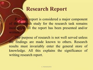 Research Report
Research report is considered a major component
of the research study for the research task remains
incomplete till the report has been presented and/or
written.
The purpose of research is not well served unless
the findings are made known to others. Research
results must invariably enter the general store of
knowledge. All this explains the significance of
writing research report.

K. PADMAVATHI

 