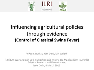 Influencing agricultural policies
through evidence
(Control of Classical Swine Fever)
V Padmakumar, Ram Deka, Iain Wright
ILRI-ICAR Workshop on Communication and Knowledge Management in Animal
Science Research and Development
New Delhi, 4 March 2016
 