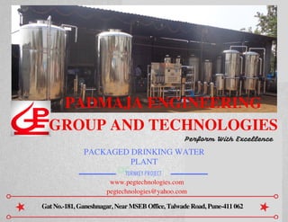 OC
PADMAJA ENGINEERING
GROUP AND TECHNOLOGIES
PACKAGED DRINKING WATER
PLANT
TURNKEY PROJECT
Gat No.-181, Ganeshnagar, Near MSEB Office, Talwade Road, Pune-411 062
Perform With Excellence
www.pegtechnologies.com
pegtechnologies@yahoo.com
 