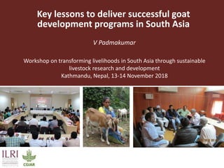 Key lessons to deliver successful goat
development programs in South Asia
V Padmakumar
Workshop on transforming livelihoods in South Asia through sustainable
livestock research and development
Kathmandu, Nepal, 13-14 November 2018
 